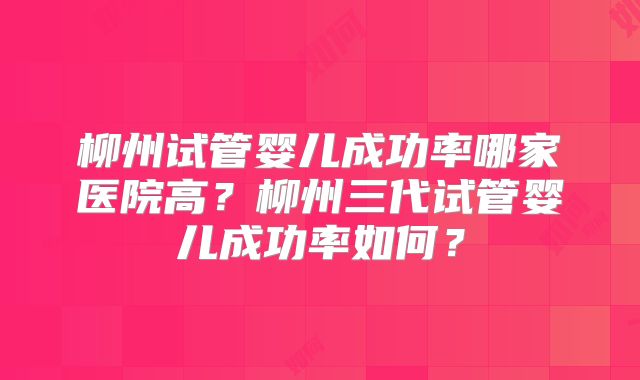 柳州试管婴儿成功率哪家医院高？柳州三代试管婴儿成功率如何？