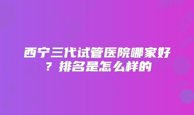 西宁三代试管医院哪家好?排名是怎么样的
