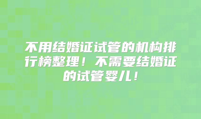 不用结婚证试管的机构排行榜整理！不需要结婚证的试管婴儿！