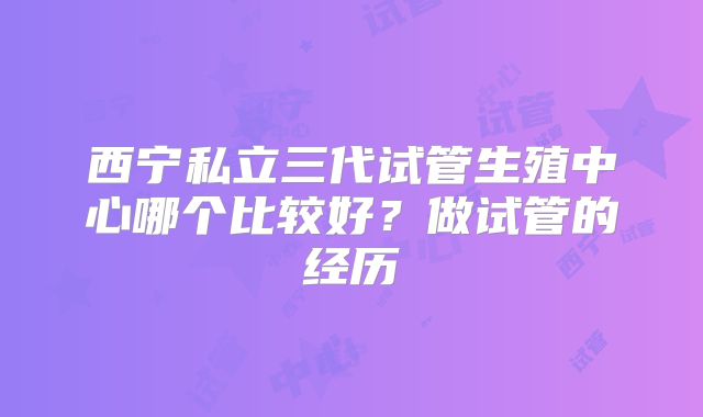 西宁私立三代试管生殖中心哪个比较好？做试管的经历