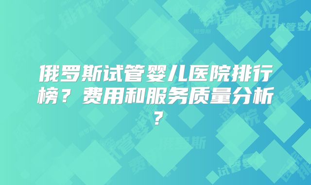 俄罗斯试管婴儿医院排行榜?费用和服务质量分析?