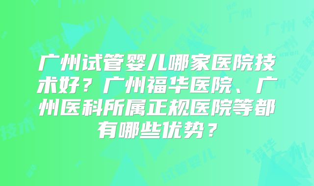 广州试管婴儿哪家医院技术好?广州福华医院、广州医科所属正规医院等都有哪些优势?