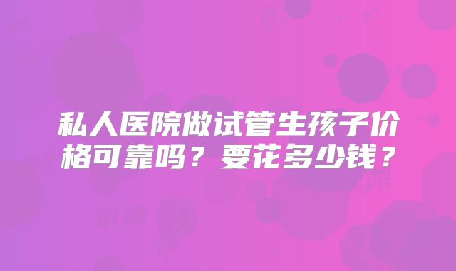 私人医院做试管生孩子价格可靠吗？要花多少钱？