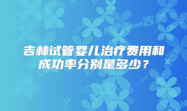 吉林试管婴儿治疗费用和成功率分别是多少?
