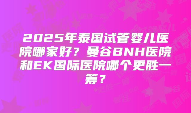 2025年泰国试管婴儿医院哪家好?曼谷BNH医院和EK国际医院哪个更胜一筹?