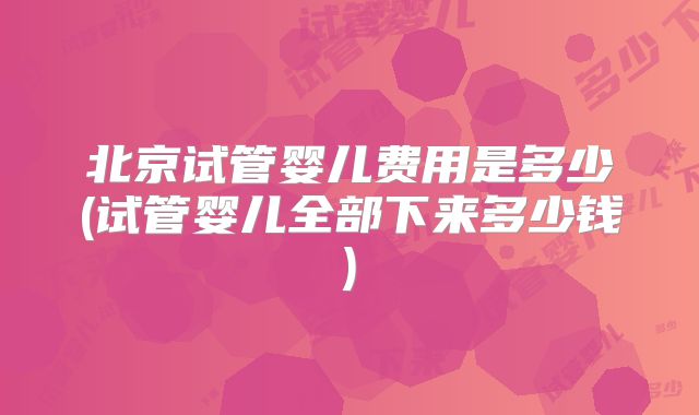 北京试管婴儿费用是多少(试管婴儿全部下来多少钱)