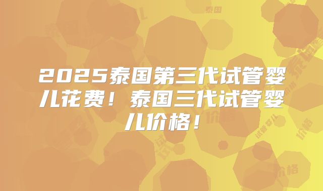 2025泰国第三代试管婴儿花费!泰国三代试管婴儿价格!