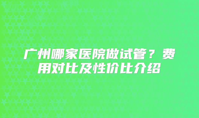 广州哪家医院做试管?费用对比及性价比介绍