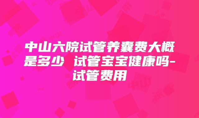 中山六院试管养囊费大概是多少 试管宝宝健康吗-试管费用