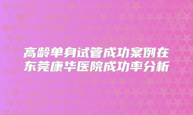 高龄单身试管成功案例在东莞康华医院成功率分析
