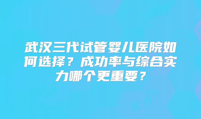 武汉三代试管婴儿医院如何选择?成功率与综合实力哪个更重要?