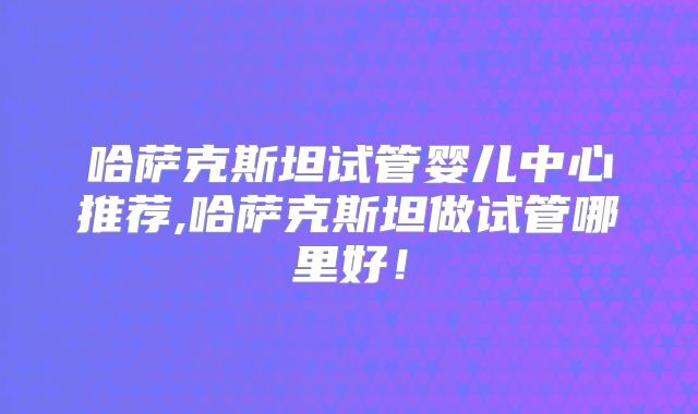 哈萨克斯坦试管婴儿中心推荐,哈萨克斯坦做试管哪里好！