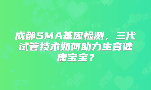 成都SMA基因检测，三代试管技术如何助力生育健康宝宝？