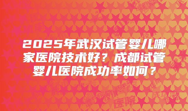 2025年武汉试管婴儿哪家医院技术好?成都试管婴儿医院成功率如何?