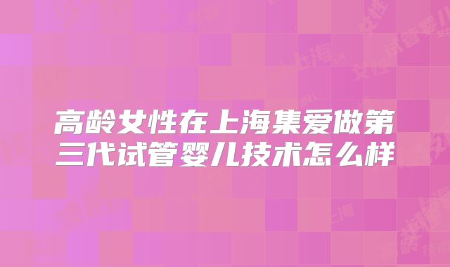 高龄女性在上海集爱做第三代试管婴儿技术怎么样