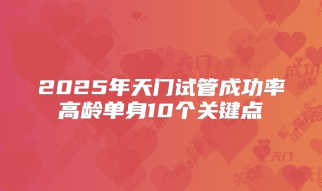 2025年天门试管成功率高龄单身10个关键点