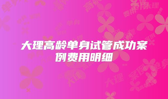 大理高龄单身试管成功案例费用明细