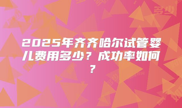 2025年齐齐哈尔试管婴儿费用多少？成功率如何？