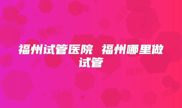 福州试管医院 福州哪里做试管