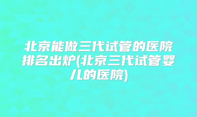 北京能做三代试管的医院排名出炉(北京三代试管婴儿的医院)