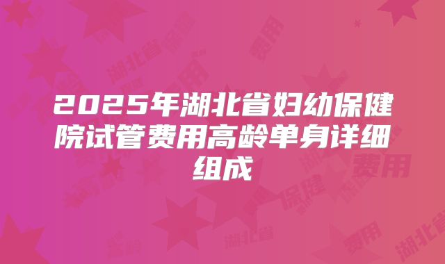 2025年湖北省妇幼保健院试管费用高龄单身详细组成