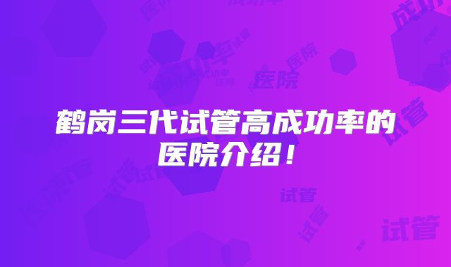 鹤岗三代试管高成功率的医院介绍!