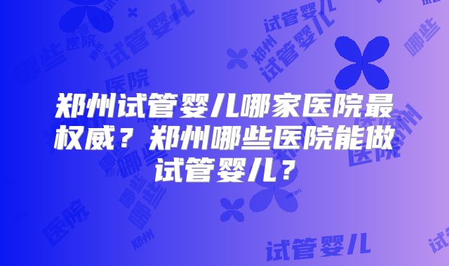 郑州试管婴儿哪家医院最权威?郑州哪些医院能做试管婴儿?
