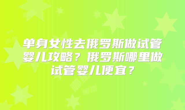 单身女性去俄罗斯做试管婴儿攻略？俄罗斯哪里做试管婴儿便宜？