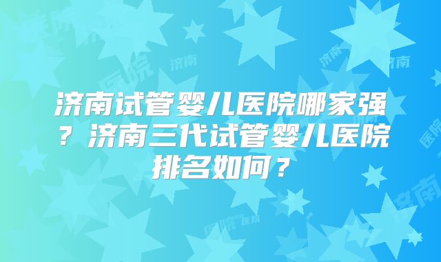 济南试管婴儿医院哪家强？济南三代试管婴儿医院排名如何？