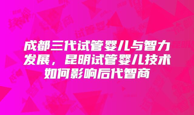成都三代试管婴儿与智力发展，昆明试管婴儿技术如何影响后代智商