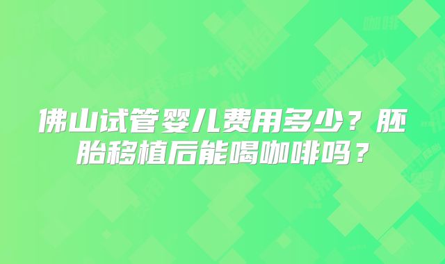 佛山试管婴儿费用多少?胚胎移植后能喝咖啡吗?