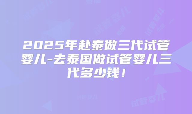 2025年赴泰做三代试管婴儿-去泰国做试管婴儿三代多少钱！