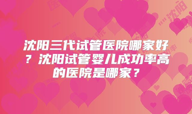 沈阳三代试管医院哪家好？沈阳试管婴儿成功率高的医院是哪家？