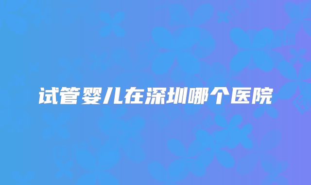 试管婴儿在深圳哪个医院
