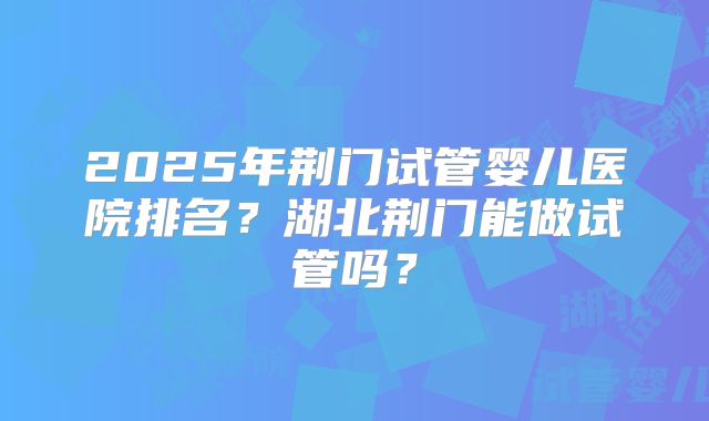 2025年荆门试管婴儿医院排名？湖北荆门能做试管吗？