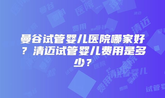 曼谷试管婴儿医院哪家好?清迈试管婴儿费用是多少?