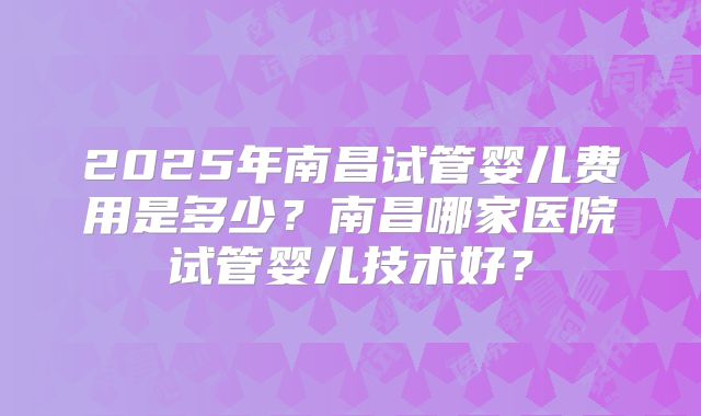 2025年南昌试管婴儿费用是多少?南昌哪家医院试管婴儿技术好?