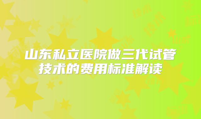 山东私立医院做三代试管技术的费用标准解读
