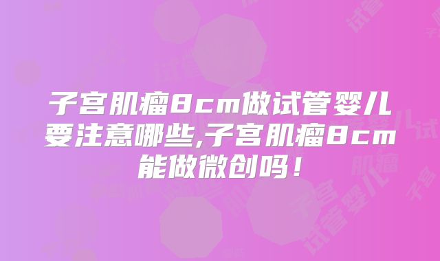 子宫肌瘤8cm做试管婴儿要注意哪些,子宫肌瘤8cm能做微创吗!