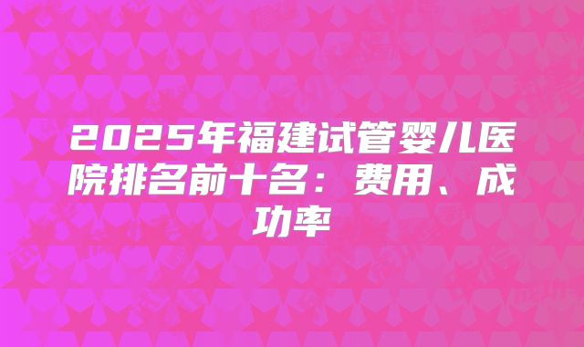 2025年福建试管婴儿医院排名前十名:费用、成功率