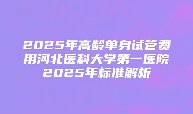 2025年高龄单身试管费用河北医科大学第一医院2025年标准解析
