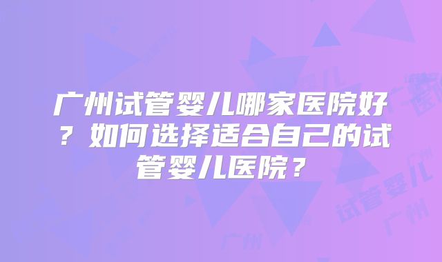 广州试管婴儿哪家医院好？如何选择适合自己的试管婴儿医院？