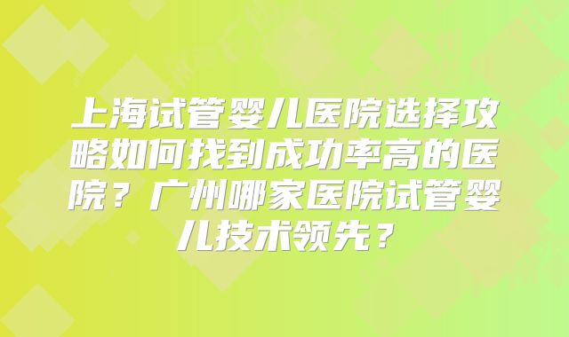 上海试管婴儿医院选择攻略如何找到成功率高的医院？广州哪家医院试管婴儿技术领先？
