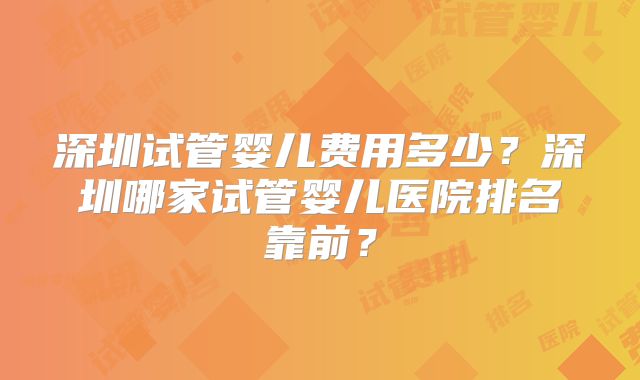 深圳试管婴儿费用多少?深圳哪家试管婴儿医院排名靠前?
