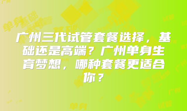 广州三代试管套餐选择，基础还是高端？广州单身生育梦想，哪种套餐更适合你？