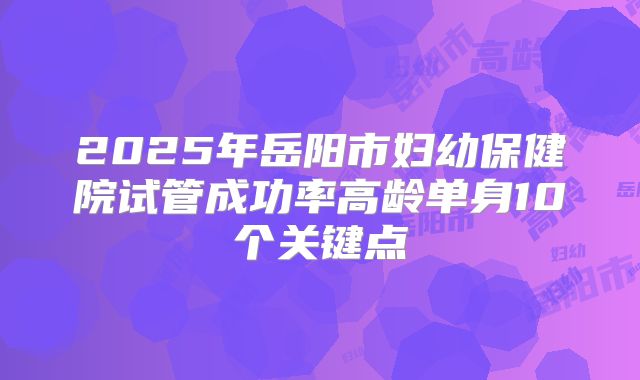2025年岳阳市妇幼保健院试管成功率高龄单身10个关键点