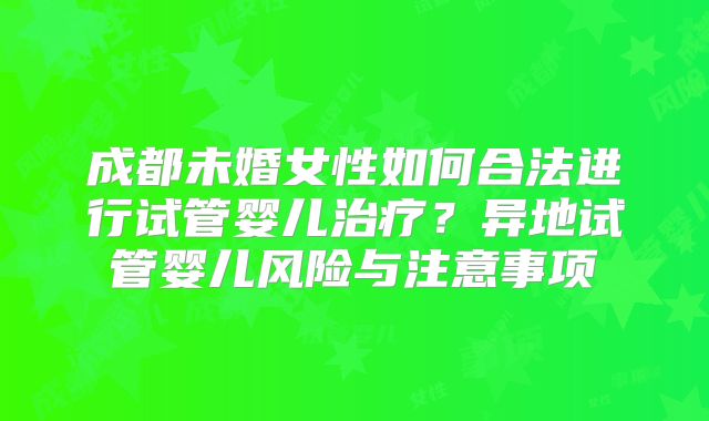 成都未婚女性如何合法进行试管婴儿治疗？异地试管婴儿风险与注意事项