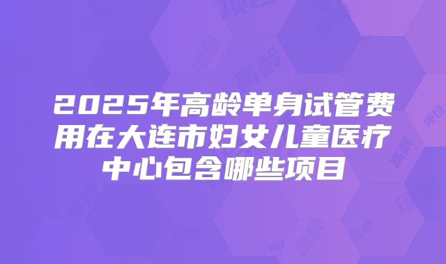 2025年高龄单身试管费用在大连市妇女儿童医疗中心包含哪些项目