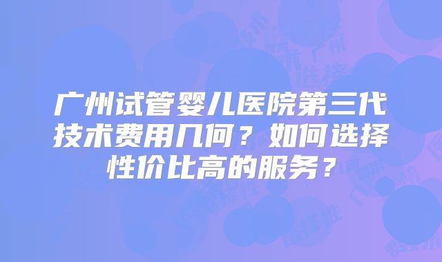 广州试管婴儿医院第三代技术费用几何？如何选择性价比高的服务？