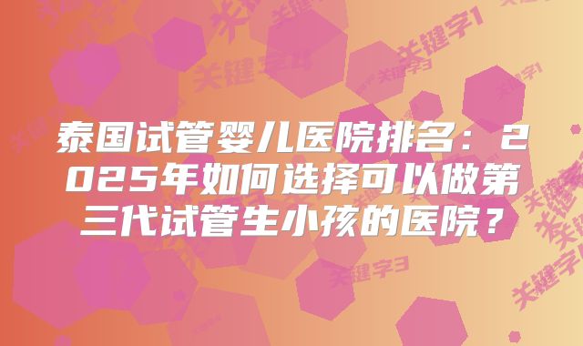 泰国试管婴儿医院排名:2025年如何选择可以做第三代试管生小孩的医院?